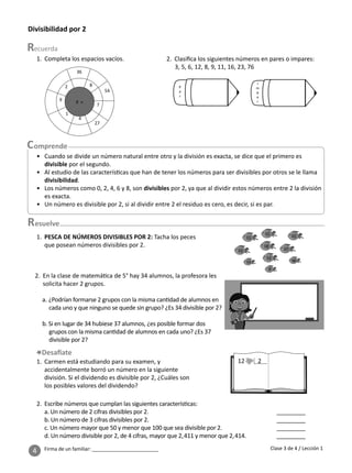 4 Firma de un familiar: ________________________
Divisibilidad por 2
1. Completa los espacios vacíos.
esuelve
2. Clasiﬁca los siguientes números en pares o impares:
3, 5, 6, 12, 8, 9, 11, 16, 23, 76
8
7
4
9
2
27
54
36
1
9 ×
P
a
r
I
m
p
a
r
1. PESCA DE NÚMEROS DIVISIBLES POR 2: Tacha los peces
que posean números divisibles por 2.
2. En la clase de matemá ca de 5° hay 34 alumnos, la profesora les
solicita hacer 2 grupos.
a. ¿Podrían formarse 2 grupos con la misma can dad de alumnos en
cada uno y que ninguno se quede sin grupo? ¿Es 34 divisible por 2?
b. Si en lugar de 34 hubiese 37 alumnos, ¿es posible formar dos
grupos con la misma can dad de alumnos en cada uno? ¿Es 37
divisible por 2?
1. Carmen está estudiando para su examen, y
accidentalmente borró un número en la siguiente
división. Si el dividendo es divisible por 2, ¿Cuáles son
los posibles valores del dividendo?
12 2
15
18
11 22
23 27
48
8
13
12
Clase 3 de 4 / Lección 1
2. Escribe números que cumplan las siguientes caracterís cas:
a. Un número de 2 cifras divisibles por 2. _________
b. Un número de 3 cifras divisibles por 2. _________
c. Un número mayor que 50 y menor que 100 que sea divisible por 2. _________
d. Un número divisible por 2, de 4 cifras, mayor que 2,411 y menor que 2,414. _________
• Cuando se divide un número natural entre otro y la división es exacta, se dice que el primero es
divisible por el segundo.
• Al estudio de las caracterís cas que han de tener los números para ser divisibles por otros se le llama
divisibilidad.
• Los números como 0, 2, 4, 6 y 8, son divisibles por 2, ya que al dividir estos números entre 2 la división
es exacta.
• Un número es divisible por 2, si al dividir entre 2 el residuo es cero, es decir, si es par.
 