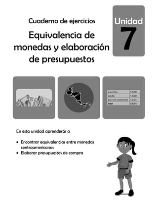 7
Equivalencia de
monedas y elaboración
de presupuestos
En esta unidad aprenderás a
• Encontrar equivalencias entre monedas
centroamericanas
• Elaborar presupuestos de compra
yuca frita $ 0.30
sandía $ 0.20
pan con casamiento $ 0.25
total $ 0.75
Cuaderno de ejercicios
 