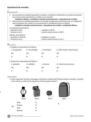110 Firma de un familiar: ________________________
esuelve
Clase 1 de 1 / Lección 1
1. Establece la equivalencia en dólares.
1. Carlos viajará por Honduras, Nicaragua y Costa Rica, y dispone de $35 para comprar recuerdos. ¿Cuántos
como máximo y cuáles de los siguientes ar culos puede comprar?
Equivalencia de monedas
a. 16 quetzales
a. quetzales
b. 112 córdobas
b. córdobas
c. 33 lempiras
c. lempiras
d. 1635 colones costarricences
d. colones costarricences
2. Determina el equivalente de $100 en:
0
160 Q 84 C$ 545 ₡ 660 L
• Para encontrar la can dad equivalente en dólares, se divide la can dad de las moneda centroameri-
cana entre el valor equivalente a un dólar en esa moneda:
can dad en dólares = can dad en moneda centroamericana ÷ equivalencia de un dólar.
• Para encontrar la can dad equivalente en monedas de algún país centroamericano, se mul plica el
valor equivalente de un dólar en esa moneda por la can dad de dinero en dólares:
can dad en moneda centroamericana = equivalencia de un dólar × can dad de dólares.
Además, para abreviar:
– quetzales se u liza Q, – córdobas se usa C$,
– lempiras se usa L, – colones costarricenses se usa ₡.
La equivalencia de $1.00 en:
– quetzales es 8 Q, – córdobas es 28 C$,
– lempiras es 22 L, – colones costarricenses es 545 ₡.
R:
R:
R:
R:
R:
R:
R:
R:
R:
R:
R:
PO:
PO:
PO:
PO:
PO:
PO:
PO:
R:
R:
PO:
PO:
Reloj
Crayola
Yoyo
Mochila
 