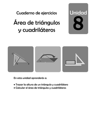 8
Área de triángulos
y cuadriláteros
En esta unidad aprenderás a:
• Trazar la altura de un triángulo y cuadrilátero
• Calcular el área de triángulos y cuadriláteros
A B
C
1
2
3
4
5
6
7
8
9
10
6
5
4
3
2
1
0
1
2
3
4
5
6
7
8
9
10
11
12
2
2
9
9
1
2
3
4
5
6
7
8
9
10
1 2 3 4 5 6 7 8 9 10 11 12 13 14 15 16 17 18 19 20
Cuaderno de ejercicios
 