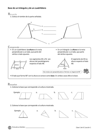 118 Firma de un familiar: ________________________
Base de un triángulo y de un cuadrilátero
a.
b.
c.
• En un cuadrilátero: La altura es la recta
perpendicular a un lado, que parte del
vér ce o lado opuesto.
• En un triángulo: La altura es la recta
perpendicular a un lado, que parte
del vér ce opuesto.
• El lado que forma 90° con la altura se conoce como base. En ambos casos AB es la base.
Los segmentos DE y FG son
alturas del paralelogramo
respecto al lado AB.
El segmento de CD es
altura respecto al lado
AB.
base
altura
D
E
A G B
C
F
Dos rectas son perpendiculares si forman un ángulo de 90°
base
altura
A D B
C
esuelve
1. Colorea la base que corresponde a la altura mostrada.
2. Colorea la base que corresponde a la altura mostrada.
a. b. c.
Ejemplo:
a. b. c.
Ejemplo:
1. Coloca el nombre de la parte señalada.
Clase 1 de 9 / Lección 1
a.
b.
c.
 