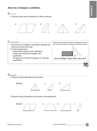 119
Unidad
8
Firma de un familiar: ________________________
esuelve
Clase 2 de 9 / Lección 1
1. Observa la base coloreada y traza la altura.
2. Observa la base coloreada y traza la altura correspondiente.
Altura de un triángulo y cuadrilátero
1. Colorea la base que corresponde a la altura mostrada.
a. b. c. d.
• La altura de un triángulo o cuadrilátero depende del
lado que se toma como base.
• La altura puede estar:
- Adentro del triángulo o del cuadrilátero.
- Puede estar afuera del triángulo o del
cuadrilátero.
- Ser igual que un lado del triángulo o un lado del
cuadrilátero.
1
2
3
4
5
6
7
8
9
10
1
2
3
4
5
6
7
8
9
1
0
1
1
1
2
1
3
1
4
1
5
1
6
1
7
1
8
1
9
2
0
Observa que trazando la altura en el rectángulo tenemos
que la base coincide con el largo y la altura con el ancho.
área del rectángulo = largo x ancho = base x altura
a. b.
Ejemplo:
a. b. c.
Ejemplo:
 