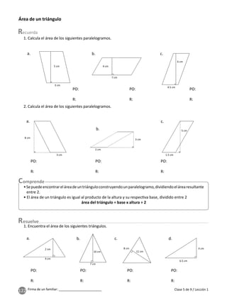 122 Firma de un familiar: ________________________
1. Encuentra el área de los siguientes triángulos.
1. Calcula el área de los siguientes paralelogramos.
Clase 5 de 9 / Lección 1
Área de un triángulo
4 cm
7 cm
5 cm
3 cm
6 cm
4.5 cm
a. b. c.
PO:
R:
PO:
R:
PO:
R:
2. Calcula el área de los siguientes paralelogramos.
5 cm
1.5 cm
3 cm
8 cm
3 cm
2 cm
a.
b.
c.
PO:
R:
PO:
R:
PO:
R:
•Sepuedeencontrareláreadeuntriánguloconstruyendounparalelogramo,dividiendoelárearesultante
entre 2.
• El área de un triángulo es igual al producto de la altura y su respec va base, dividido entre 2
área del triángulo = base x altura ÷ 2
esuelve
4 cm
6.5 cm
8 cm
11 cm
10 cm
7 cm
2 cm
4 cm
a. b. c. d.
PO:
R:
PO:
R:
PO:
R:
PO:
R:
 