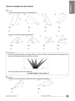 123
Unidad
8
Firma de un familiar: ________________________
Clase 6 de 9 / Lección 1
2. Calcula el área de los siguientes triángulos.
1. Calcula el área de los siguientes paralelogramos.
Área de un triángulo con altura exterior
7 cm
1.5 cm
2 cm
3 cm
6 cm
2 cm
3 cm
2 cm
PO:
R:
PO:
R:
PO:
R:
PO:
R:
a. b. c. d.
9 cm
7 cm
4 cm
8 cm
6 cm
7 cm
3 cm
8 cm
PO:
R:
PO:
R:
PO:
R:
PO:
R:
b. c. d.
Como se muestra en la ﬁgura, el triángulo ABC con la altura exterior comparte la base y ene igual altura
que los otros triángulos; por ello el área es la misma.
Por lo que puede usarse la misma fórmula.
área del triángulo = base x altura ÷ 2
A B
C
esuelve
5 cm
2 cm
5 cm
8 cm
PO:
R:
PO:
R:
a. b.
1. Haciendo uso de la fórmula, calcula el área de los siguientes triángulos.
 