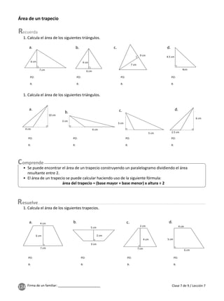 124 Firma de un familiar: ________________________ Clase 7 de 9 / Lección 7
Área de un trapecio
1. Calcula el área de los siguientes triángulos.
4cm
4.5 cm
9 cm
7 cm
6 cm
4 cm
7 cm
6 cm
a. b. c. d.
PO:
R:
PO:
R:
PO:
R:
PO:
R:
1. Calcula el área de los siguientes triángulos.
10 cm
4 cm
6 cm
2.5 cm
5 cm
3 cm
6 cm
3 cm
a.
b. c. d.
PO:
R:
PO:
R:
PO:
R:
PO:
R:
• Se puede encontrar el área de un trapecio construyendo un paralelogramo dividiendo el área
resultante entre 2.
• El área de un trapecio se puede calcular haciendo uso de la siguiente fórmula:
área del trapecio = (base mayor + base menor) x altura ÷ 2
1. Calcula el área de los siguientes trapecios.
esuelve
5 cm
2 cm
3 cm
7 cm
6 cm
4 cm
2 cm
4 cm
7 cm
4 cm
5 cm
6 cm
a. b. c. d.
PO:
R:
PO:
R:
PO:
R:
PO:
R:
 