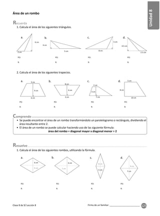 125
Unidad
8
Firma de un familiar: ________________________
Clase 8 de 9/ Lección 8
esuelve
Área de un rombo
1. Calcula el área de los siguientes triángulos.
6 cm
2 cm 5 cm
4 cm
2.5 cm
4.5 cm
5 cm
8 cm
a. b. c. d.
• Se puede encontrar el área de un rombo transformándolo un paralelogramo o rectángulo, dividiendo el
área resultante entre 2.
• El área de un rombo se puede calcular haciendo uso de las siguiente fórmula:
área del rombo = diagonal mayor x diagonal menor ÷ 2
2. Calcula el área de los siguientes trapecios.
6 cm
4 cm
3 cm
8 cm
4 cm
3 cm
5 cm
8 cm
10 cm
2 cm
3 cm
7 cm
a. b. c. d.
PO:
R:
PO:
R:
PO:
R:
PO:
R:
PO:
R:
PO:
R:
PO:
R:
PO:
R:
4 cm
6 cm
8 cm
8 cm
5 cm
5 cm
6 cm
7 cm
9 cm
7 cm
7 cm
PO:
R:
PO:
R:
PO:
R:
PO:
R:
a. b. c. d.
1. Calcula el área de los siguientes rombos, u lizando la fórmula.
 