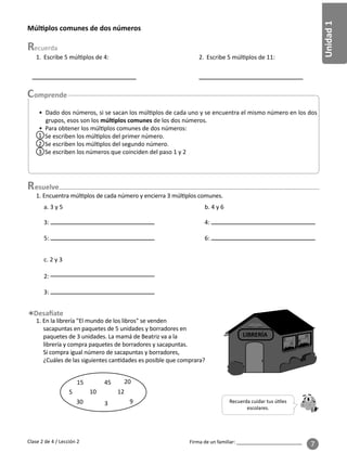 Unidad
1
Firma de un familiar: ________________________
7
Múl plos comunes de dos números
esuelve
1. Escribe 5 múl plos de 4:
1. Encuentra múl plos de cada número y encierra 3 múl plos comunes.
2. Escribe 5 múl plos de 11:
a. 3 y 5
c. 2 y 3
b. 4 y 6
1. En la librería "El mundo de los libros" se venden
sacapuntas en paquetes de 5 unidades y borradores en
paquetes de 3 unidades. La mamá de Beatriz va a la
librería y compra paquetes de borradores y sacapuntas.
Si compra igual número de sacapuntas y borradores,
¿Cuáles de las siguientes can dades es posible que comprara?
LIBRERÍA
Recuerda cuidar tus ú les
escolares.
5
15
30
10
3
45
12
20
9
Clase 2 de 4 / Lección 2
3:
5:
4:
6:
2:
3:
• Dado dos números, si se sacan los múl plos de cada uno y se encuentra el mismo número en los dos
grupos, esos son los múl plos comunes de los dos números.
• Para obtener los múl plos comunes de dos números:
Se escriben los múl plos del primer número.
Se escriben los múl plos del segundo número.
Se escriben los números que coinciden del paso 1 y 2
1
2
3
 