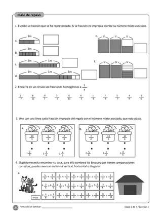 140 Firma de un familiar: ________________________
Clase de repaso
Clase 1 de 7 / Lección 1
a.
1
1. Escribe la fracción que se ha representado. Si la fracción es impropia escribe su número mixto asociado.
b.
c.
d.
e.
f.
1
1
1
1
1
1
2. Encierra en un círculo las fracciones homogéneas a
1
7
2
7
9
7
6
11
1
6
5
7
8
11
3
5
4
5
7
9
4
9
5
6
4. El gatito necesita encontrar su casa, para ello sombrea los bloques que tienen comparaciones
correctas, puedes avanzar en forma vertical, horizontal o diagonal.
5
9
3
5
5
8
5
7
1
6
1
6
1
5
8
9
2
5
4
7
4
7
1
6
1
3
1
2
3
4
8
9
7
9
2
5
3
8
6
7
1
3
4
9
2
3
4
9
5
7
1
4
1
2
1
4
1
4
8
11
< < <
<
< <
Inicio
> >
>
> > > > >
>
a.
6
3
2
2 3
6
3
5
3. Une con una línea cada fracción impropia del regalo con el número mixto asociado, que esta abajo.
19
5
2
3
5
3
7
4
7
2
13
5
17
6
1 3
1 3
2 2
a. b.
3
4
4
5
5
6
1
2
3
5
1
1
1
1
1 1
 