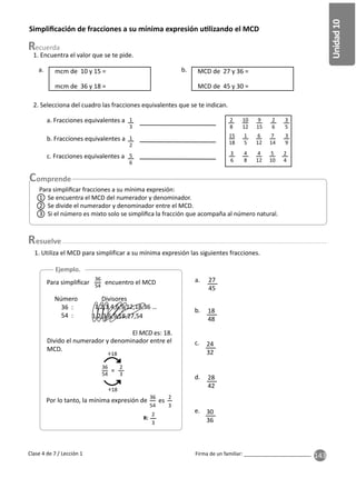 143
Unidad
10
Firma de un familiar: ________________________
Clase 4 de 7 / Lección 1
Simpliﬁcación de fracciones a su mínima expresión u lizando el MCD
1. Encuentra el valor que se te pide.
2. Selecciona del cuadro las fracciones equivalentes que se te indican.
1. Utiliza el MCD para simplificar a su mínima expresión las siguientes fracciones.
a. b.
b.
a.
d.
c.
e.
mcm de 10 y 15 =
a. Fracciones equivalentes a
b. Fracciones equivalentes a
c. Fracciones equivalentes a
MCD de 27 y 36 =
mcm de 36 y 18 = MCD de 45 y 30 =
27
45
18
48
28
42
24
32
30
36
1
3
1
2
5
6
2
8
2
6
3
5
15
18
1
5
6
12
7
14
3
9
3
6
4
8
4
12
5
10
2
4
10
12
9
15
Ejemplo.
Para simpliﬁcar encuentro el MCD
=
36
54
2
3
÷18
÷18
Por lo tanto, la mínima expresión de es
36
54
2
3
Número Divisores
36 :
54 :
1,2,3,4,6,9,12,18,36 …
1,2,3,6,9,18,27,54
El es: 18.
Divido el numerador y denominador entre el
MCD.
R:
2
3
36
54
esuelve
Para simpliﬁcar fracciones a su mínima expresión:
1 Se encuentra el MCD del numerador y denominador.
2 Se divide el numerador y denominador entre el MCD.
3 Si el número es mixto solo se simpliﬁca la fracción que acompaña al número natural.
 
