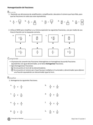 144 Firma de un familiar: ________________________
Homogenización de fracciones
2. Utiliza el MCD para simplificar a su mínima expresión las siguientes fracciones, une por medio de una
línea la fracción con la respuesta correcta.
1. Homogeniza las siguientes fracciones.
y y
y y
y
y
y
y
a.
e.
b.
f.
c.
g.
d.
h.
1
2
5
6
7
8
3
8
1
3
1
4
2
3
6
15
1
3
2
15
5
12
5
14
4
5
1
6
1
6
7
12
1. Haciendo uso del proceso de amplificación o simplificación, descubre el número que hace falta, para
que las fracciones en cada caso sean equivalentes.
a. = = = = =
b. c. d. e.
4
5
4
7
15
27
18
42
8
30
15
20
9
3
a.
2
2 2
2
b. c. d.
6
24
1
3
12
36
2
5
36
54
1
4
18
45
2
3
Clase 5 de 7 / Lección 1
esuelve
• Al proceso de conver r dos fracciones heterogéneas en homogéneas buscando fracciones
equivalentes con igual denominador, se le llama homogenizar fracciones.
• Para homogeneizar fracciones:
1 Se encuentra el mcm de los denominadores.
2 Se encuentra el número por el que hay que mul plicar el numerador y denominador para obtener
una fracción equivalente con denominador igual al mcm.
 
