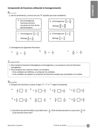 145
Unidad
10
Firma de un familiar: ________________________
Comparación de fracciones u lizando la homogeneización
1. Lee los comentarios, y marca con una “X” aquellos que sean verdaderos.
2. Julia tiene dos perritos Bobi y Lazy, Bobi come de comida para perro y Lazy come .
¿Cuál mascota come más?
Para homogenizar
fracciones primero
encuentro el mcm de los
denominadores.
Al homogenizar y
obtengo y
Al homogenizar y
obtengo y
a.
b.
d.
c.
1
2
3
4
2. Homogeniza las siguientes fracciones.
y y y
a. b. c.
1
4
6
5
4
10
2
5
1
3
3
7
• Para comparar fracciones heterogéneas se homogenizan, y se comparan como las fracciones
homogéneas.
• Para comparar dos números mixtos, se considera:
− Si las unidades son dis ntas, se comparan las unidades.
− Si las unidades son iguales se comparan las fracciones propias que acompañan a la unidad.
Clase 6 de 7 / Lección 1
a. b. c. c.
d. e. f. f.
1
3
1
2
5
6
5
14
6
15
3
8
3
4
2
3
4
5
2
3
2
15
3
8
3
5
7
12
1
6
1
6
1. Compara las fracciones y coloca el signo “<”, “>” o “=” según corresponda.
1
2 4
3 2
1
2 3
3 2
esuelve
3
4
1
6
1
2
5
6
3
6
5
6
3
12
1
12
Al homogenizar y
obtengo y
4
9
5
12
12
36
20
36
 