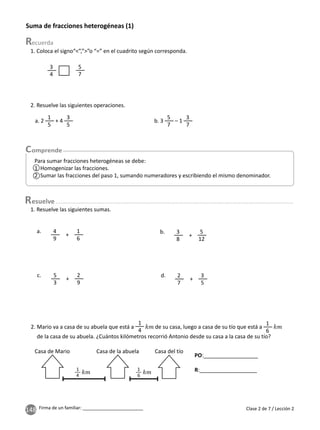 148 Firma de un familiar: ________________________ Clase 2 de 7 / Lección 2
Suma de fracciones heterogéneas (1)
1. Coloca el signo“<”,”>”o “=” en el cuadrito según corresponda.
1. Resuelve las siguientes sumas.
PO:__________________
R:___________________
2. Mario va a casa de su abuela que está a
1
4
de su casa, luego a casa de su tío que está a
1
6
de la casa de su abuela. ¿Cuántos kilómetros recorrió Antonio desde su casa a la casa de su tío?
2. Resuelve las siguientes operaciones.
3
4
5
7
4
9
3
8
2
7
5
3
1
6
5
12
3
5
2
9
a. b.
d.
c.
+ +
+
+
Para sumar fracciones heterogéneas se debe:
1 Homogenizar las fracciones.
2 Sumar las fracciones del paso 1, sumando numeradores y escribiendo el mismo denominador.
a. 2
1
5
+ 4
3
5
b. 3
5
7
– 1
3
7
Casa de Mario Casa de la abuela Casa del tío
1
4
1
6
esuelve
1
2
 
