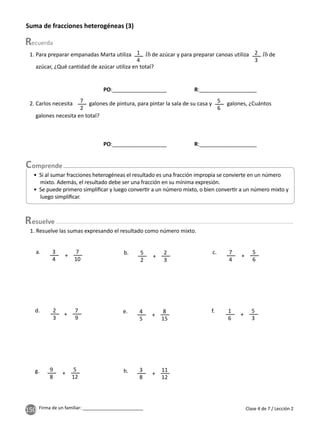 150 Firma de un familiar: ________________________ Clase 4 de 7 / Lección 2
Suma de fracciones heterogéneas (3)
1. Para preparar empanadas Marta utiliza de azúcar y para preparar canoas utiliza de
azúcar, ¿Qué cantidad de azúcar utiliza en total?
1. Resuelve las sumas expresando el resultado como número mixto.
• Si al sumar fracciones heterogéneas el resultado es una fracción impropia se convierte en un número
mixto. Además, el resultado debe ser una fracción en su mínima expresión.
• Se puede primero simpliﬁcar y luego conver r a un número mixto, o bien conver r a un número mixto y
luego simpliﬁcar.
3
4
5
2
1
4
2. Carlos necesita galones de pintura, para pintar la sala de su casa y galones, ¿Cuántos
galones necesita en total?
7
2
5
6
2
3
4
5
7
4
1
6
9
8
7
10
7
9
2
3
2
3
8
15
5
6
5
3
5
12
a.
d.
b.
e.
c.
f.
g. h.
+
+
+
+
+
+
11
12
+
3
8
+
esuelve
PO:__________________ R:___________________
PO:__________________ R:___________________
 