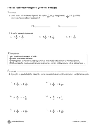 152 Firma de un familiar: ________________________
Suma de fracciones heterogéneas y números mixtos (2)
1. Encuentra el resultado de las siguientes sumas expresándolo como número mixto, y escribe la respuesta.
1. Carlos escala una montaña, el primer día avanza , y el segundo día . ¿Cuántos
kilómetros ha escalado en los dos días?
7
6
1
3
1
2
3
10
8
9
2
3
4
5
7
8
3
4
5
6
1
6
4
5
8
15
5
12
+
+
+
+
+
+
a.
d.
b.
e.
c.
f.
3
3
1
1
4
1
2
1
4
1
2
2
2. Resuelve las siguientes sumas.
1
6
1
4
2
9
5
12
7
13
+
+ +
b.
a. c.
3 1
1 5
Para sumar números mixtos, se debe:
1 Sumar los números naturales.
2 Homogenizar las fracciones propias y sumarlas, el resultado debe estar en su mínima expresión.
3 Si la suma de las fracciones es impropia, se convierte a número mixto y se suma este al total del paso 1.
Clase 6 de 7 / Lección 2
esuelve
PO:__________________ R:___________________
 