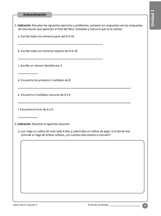 Unidad
1
Firma de un familiar: ________________________
9
1. Indicación: Resuelve los siguientes ejercicios y problemas, compara tus respuestas con las respuestas
de esta lección que aparecen al ﬁnal del libro. Completa y marca lo que se te solicita.
a. Escribe todos los números pares del 0 al 10
b. Escribe todos los números impares del 0 al 10
c. Escribe un número divisible por 3
d. Encuentra los primeros 5 múl plos de 8:
e. Encuentra 2 múl plos comunes de 6 y 9:
f. Encuentra el mcm de 6 y 9:
2. Indicación: Resuelve la siguiente situación.
a. Luis riega un cul vo de maíz cada 4 días y cada 6 días un cul vo de papa. Si el día de hoy
coincide el riego de ambos cul vos, ¿en cuántos días volvera a coincidir?
Clase 4 de 4 / Lección 2
Autoevaluación
 