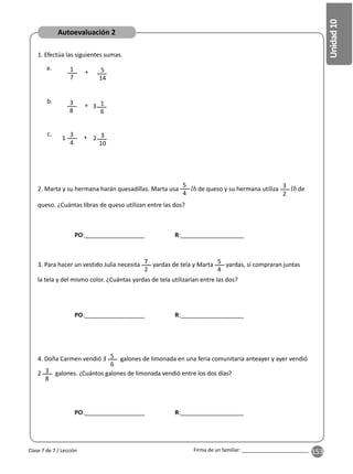 153
Unidad
10
Firma de un familiar: ________________________
2. Marta y su hermana harán quesadillas. Marta usa
5
4
de queso y su hermana utiliza 3
2
de
queso. ¿Cuántas libras de queso utilizan entre las dos?
3. Para hacer un vestido Julia necesita 7
2
yardas de tela y Marta 5
4
yardas, si compraran juntas
la tela y del mismo color. ¿Cuántas yardas de tela utilizarían entre las dos?
4. Doña Carmen vendió 3 5
6
galones de limonada en una feria comunitaria anteayer y ayer vendió
2 3
8
galones. ¿Cuántos galones de limonada vendió entre los dos días?
1
7
3
8
3
4
5
14
1
6
3
10
+
+
+
a.
b.
c.
1. Efectúa las siguientes sumas.
3
2
1
Clase 7 de 7 / Lección
Autoevaluación 2
PO:__________________ R:___________________
PO:__________________ R:___________________
PO:__________________ R:___________________
 