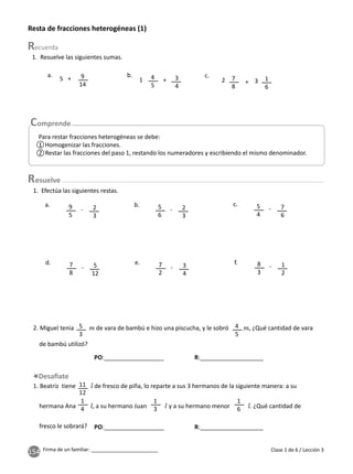 154 Firma de un familiar: ________________________
Resta de fracciones heterogéneas (1)
1. Resuelve las siguientes sumas.
1. Efectúa las siguientes restas.
2. Miguel tenia de vara de bambú e hizo una piscucha, y le sobró , ¿Qué cantidad de vara
de bambú utilizó?
1. Beatriz tiene de fresco de piña, lo reparte a sus 3 hermanos de la siguiente manera: a su
hermana Ana , a su hermano Juan y a su hermano menor . ¿Qué cantidad de
fresco le sobrará?
4
5
9
5
11
12
1
4
1
3
1
6
4
5
5
3
7
8
5
6
7
2
5
4
8
3
3
4
2
3
5
12
2
3
3
4
7
6
1
2
9
14
7
8
1
6
+
-
-
-
-
-
-
+ +
b.
a.
d.
b.
e.
c.
f.
a. c.
1
5 2 3
Para restar fracciones heterogéneas se debe:
1 Homogenizar las fracciones.
2 Restar las fracciones del paso 1, restando los numeradores y escribiendo el mismo denominador.
Clase 1 de 6 / Lección 3
esuelve
1
2
PO:__________________ R:___________________
PO:__________________ R:___________________
 