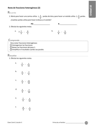 155
Unidad
10
Firma de un familiar: ________________________
Resta de fracciones heterogéneas (2)
2. Efectúa las siguientes restas.
1. Efectúa las siguientes restas.
7
6
5
3
5
3
5
6
7
4
7
3
7
8
8
3
1
15
7
6
11
12
7
10
5
12
9
5
5
12
1
6
-
-
-
-
-
- -
-
a.
b.
c.
d.
e.
a. b.
2
1. María para hacer una camisa utiliza yardas de tela y para hacer un vestido utiliza yardas.
¿Cuántas yardas utiliza para hacer la blusa y el vestido?
3
4
2
3
1 2
f.
Para restar fracciones heterogéneas:
1 Homogenizar las fracciones.
2 Restar las fracciones del paso 1.
3 Simpliﬁcar el resultado cuando sea posible.
Clase 2 de 6 / Lección 3
esuelve
1
2
3
PO:__________________ R:___________________
 