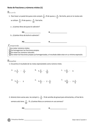 156 Firma de un familiar: ________________________
Resta de fracciones y números mixtos (1)
2. Antonio tiene varias aves. les compró de semillas de girasol para alimentarlas, al final de la
semana solo tiene . ¿Cuántas libras se comieron en una semana?
a. ¿Cuántas libras de queso le sobrarán?
b. ¿Cuántos litros de leche le sobrarán?
3
4
1. Para hacer un pastel de queso Julia compró de queso y de leche, pero en la receta solo
se utilizan de queso y de leche.
7
4
4
3
7
15
4
5
7
10
5
1. Encuentra el resultado de las restas expresándolo como número mixto.
2
3
5
12
1
6
1
6
3
5
1
3
8
9
7
9
2
3
9
10
-
-
-
-
-
-
b.
a. c.
d. e. f.
5
2 7
5 4 3
6
3 2 2
Clase 3 de 6 / Lección 3
esuelve
PO:__________________ R:___________________
PO:__________________ R:___________________
PO:__________________ R:___________________
Para restar números mixtos:
1 Se homogenizan las fracciones propias.
2 Se restan los números naturales.
3 Se restan las fracciones propias ya homogenizadas, el resultado debe estar en su mínima expresión.
 