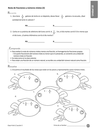 157
Unidad
10
Firma de un familiar: ________________________
Resta de fracciones y números mixtos (2)
1. Ana tiene galones de leche en un depósito, desea llevar galones a la escuela, ¿Qué
cantidad de leche le sobrará ?
5
6
1
3
2. Carlos en su práctica de atletismo del lunes corrió , el día martes corrió 5 menos que
el día lunes. ¿Cuántos kilómetros corrió el día martes?
7
9
8
• Para realizar la resta de números mixtos menos una fracción, se homogeniza las fracciones propias.
− Si la parte fraccionaria del número mixto es menor que el sustraendo, se convierte una unidad del
número mixto en fracción
• Se resta como en la clase anterior.
• Para restar una fracción de un número natural, se escribe una unidad del número natural como fracción.
Clase 4 de 6 / Lección 3
1. Encuentra el resultado de las restas que están en los peces y representarlas como número mixto.
b.
a.
c.
d.
e.
7
8
1
2
2
3
5
6
1
3
1
6
3
8
- -
-
-
6
4
5
-
3
4
5
2
esuelve
PO:__________________ R:___________________
PO:__________________ R:___________________
 