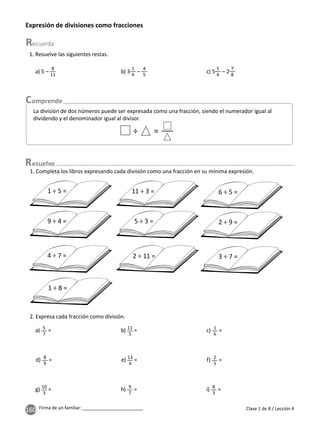 160 Firma de un familiar: ________________________
Expresión de divisiones como fracciones
Clase 1 de 8 / Lección 4
1. Resuelve las siguientes restas.
a) 5 –
8
11
b) 3
1
4
–
4
5
c) 5
5
6
– 2
7
8
La división de dos números puede ser expresada como una fracción, siendo el numerador igual al
dividendo y el denominador igual al divisor.
÷ =
2. Expresa cada fracción como división.
a) 5
7
= b) 11
5
= c) 1
6
=
d) 8
9
= e) 13
4
= f) 2
5
=
g) 10
3
= h) 9
7
= i) 8
3
=
1. Completa los libros expresando cada división como una fracción en su mínima expresión.
1 ÷ 5 =
9 ÷ 4 =
4 ÷ 7 =
11 ÷ 3 =
5 ÷ 3 =
2 ÷ 11 =
1 ÷ 8 =
6 ÷ 5 =
2 ÷ 9 =
3 ÷ 7 =
esuelve
 