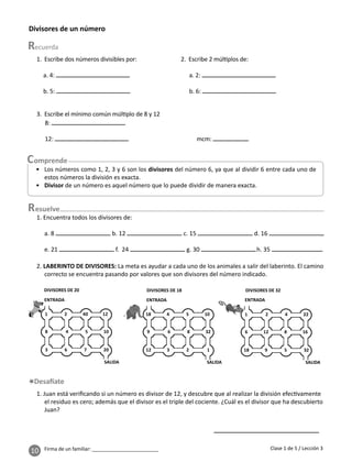 10 Firma de un familiar: ________________________
1. Escribe dos números divisibles por:
a. 4:
b. 5:
esuelve
2. Escribe 2 múl plos de:
a. 2:
b. 6:
3. Escribe el mínimo común múl plo de 8 y 12
8:
12: mcm:
• Los números como 1, 2, 3 y 6 son los divisores del número 6, ya que al dividir 6 entre cada uno de
estos números la división es exacta.
• Divisor de un número es aquel número que lo puede dividir de manera exacta.
2. LABERINTO DE DIVISORES: La meta es ayudar a cada uno de los animales a salir del laberinto. El camino
correcto se encuentra pasando por valores que son divisores del número indicado.
1. Juan está veriﬁcando si un número es divisor de 12, y descubre que al realizar la división efec vamente
el residuo es cero; además que el divisor es el triple del cociente. ¿Cuál es el divisor que ha descubierto
Juan?
Divisores de un número
Clase 1 de 5 / Lección 3
1 2 40 12
8 4 5 10
3 6 7 20
ENTRADA
DIVISORES DE 20
SALIDA
18 4 5 10
9 6 8 32
12 3 2 1
ENTRADA
DIVISORES DE 18
SALIDA
1 2 4 22
6 12 8 16
18 9 5 32
ENTRADA
DIVISORES DE 32
SALIDA
1. Encuentra todos los divisores de:
a. 8 b. 12 c. 15 d. 16
e. 21 f. 24 g. 30 h. 35
 