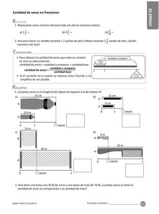 167
Unidad
10
Firma de un familiar: ________________________
Can dad de veces en fracciones
esuelve
2. Ana para hacer un ves do necesita 1.7 yardas de tela y Marta necesita 1 3
4
yardas de tela. ¿Quién
necesita más tela?
1. ¿Cuántas veces es la longitud del objeto B respecto a la del objeto A?
2. Ana ene una bolsa con 20 de arroz y una bolsa de maíz de 70 , ¿cuántas veces se ene la
can dad de arroz en comparación a la can dad de maíz?
a)
Clase 7 de 8 / Lección 4
1. Representa como número decimal cada uno de los números mixtos.
a) 1
1
2
= b) 4
2
5
= c)2
9
10
=
• Para obtener la can dad de veces que cabe un número
en otro se u liza división.
• Si el cociente no es exacto se expresa como fracción y se
simpliﬁca de ser posible.
can dad de veces = can dad a comparar ÷ can dad base
can dad de veces =
can dad a comparar
can dad base
A
B
25
10
0 1 veces
c) d)
0
A
B
12
36
1
veces
b) 15
9
0 1 veces
0
B
32
8
1
veces
A
A
B
0 1
can dad a comparar
can dad
base
can dad
de veces
 