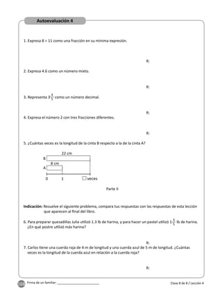 168 Firma de un familiar: ________________________
1. Expresa 8 ÷ 11 como una fracción en su mínima expresión.
Parte II
2. Expresa 4.6 como un número mixto.
R:
R:
R:
R:
3. Representa 3
4
5 como un número decimal.
4. Expresa el número 2 con tres fracciones diferentes.
5. ¿Cuántas veces es la longitud de la cinta B respecto a la de la cinta A?
6. Para preparar quesadillas Julia u lizó 1.3 lb de harina, y para hacer un pastel u lizó 1
3
5
lb de harina.
¿En qué postre u lizó más harina?
7. Carlos ene una cuerda roja de 4 m de longitud y una cuerda azul de 5 m de longitud. ¿Cuántas
veces es la longitud de la cuerda azul en relación a la cuerda roja?
Indicación: Resuelve el siguiente problema, compara tus respuestas con las respuestas de esta lección
que aparecen al ﬁnal del libro.
Clase 8 de 8 / Lección 4
0 1 veces
22 cm
8 cm
A
B
R:
R:
Autoevaluación 4
 