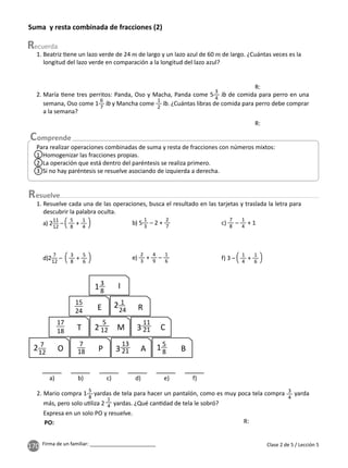 170 Firma de un familiar: ________________________
Suma y resta combinada de fracciones (2)
1. Beatriz ene un lazo verde de 24 de largo y un lazo azul de 60 de largo. ¿Cuántas veces es la
longitud del lazo verde en comparación a la longitud del lazo azul?
2. María ene tres perritos: Panda, Oso y Macha, Panda come 5
3
4
de comida para perro en una
semana, Oso come 1
6
7
y Mancha come
1
2
. ¿Cuántas libras de comida para perro debe comprar
a la semana?
2. Mario compra 1 yardas de tela para hacer un pantalón, como es muy poca tela compra 3
4
yarda
más, pero solo u liza 2 yardas. ¿Qué can dad de tela le sobró?
Expresa en un solo PO y resuelve.
Para realizar operaciones combinadas de suma y resta de fracciones con números mixtos:
1 Homogenizar las fracciones propias.
2 La operación que está dentro del paréntesis se realiza primero.
3 Si no hay paréntesis se resuelve asociando de izquierda a derecha.
esuelve
1. Resuelve cada una de las operaciones, busca el resultado en las tarjetas y traslada la letra para
descubrir la palabra oculta.
a) 2
11
12
–
5
8
+
1
4
b) 5
1
3
– 2 +
2
7
c)
7
8
–
1
4
+ 1
d)2
7
12
–
3
8
+
5
6
e)
2
3
+
4
9
–
1
6 f) 3 –
1
4
+
1
6
a) b) c) d) e) f)
13
8
I
2 7
12
2 1
24
2
5
12
15
8
15
24
17
18
E R
T
O P A B
M C
3
11
21
7
18 3
13
21
Clase 2 de 5 / Lección 5
R:
R:
R:
PO:
5
8 1
4
 