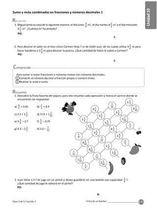 171
Unidad
10
Firma de un familiar: ________________________
Suma y resta combinadas en fracciones y números decimales 1
esuelve
Para sumar o restar fracciones o números mixtos con números decimales:
1 Conver r el número decimal a fracción propia o número mixto.
2 Realizar la resta o suma.
1. Descubre la fruta favorita del pájaro, para ello resuelve cada operación y marca el camino donde se
encuentren las respuestas.
2. Juan tiene 1.5 de jugo en un pichel y desea guardarlo en una botella con capacidad
3
8
.
¿Qué cantidad de jugo le sobrará en el pichel?
a)
4
5
+ 0.45 b)
2
3
+ 0.4
c) 2.5 + 1
1
3
d) 3.15 + 1
3
10
e) 5
3
4
– 2.7 f)
5
6
– 0.75
g) 4.3 – 2
1
5
h) 1.6 –
7
15
3
1
4
2
5
6
2
1
4
2
7
10
1
7
20
1
1
4
7
10
1
1
15
1
2
3
1
5
12
3
5
6
4
9
20
2
7
7
15
4
1
3
7
12
3
1
20
2
1
6
1
4
5
1
7
10
1
4
1
12
1
2
2
3
2
1
10
1
2
15
Clase 3 de 5 / Lección 5
1. Miguel pinta su casa de la siguiente manera: el día lunes 8
9
2
, el día martes 4 2
3
2
y el día miércoles
3 1
2
2
. ¿Cuántos 2
ha pintado?
2. Para decorar el salón en el mes cívico Carmen lleva 7 de listón azul, de los cuales utiliza 3
1
6
para
hacer banderas y 2 3
4
para decorar la pizarra. ¿Qué cantidad de listón le sobró a Carmen?
R:
R:
R:
PO:
PO:
PO:
 