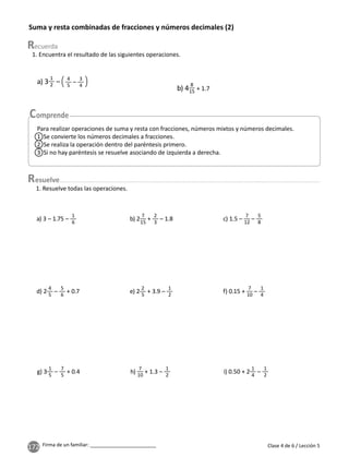 172 Firma de un familiar: ________________________
Suma y resta combinadas de fracciones y números decimales (2)
esuelve
1. Encuentra el resultado de las siguientes operaciones.
1. Resuelve todas las operaciones.
a) 3
1
2 – 4
5
–
3
4
b) 4
8
15 + 1.7
Para realizar operaciones de suma y resta con fracciones, números mixtos y números decimales.
1 Se convierte los números decimales a fracciones.
2 Se realiza la operación dentro del paréntesis primero.
3 Si no hay paréntesis se resuelve asociando de izquierda a derecha.
a) 3 – 1.75 –
1
6
b) 2
7
15
+
2
3
– 1.8 c) 1.5 –
7
12
–
5
8
d) 2
4
5
–
5
6
+ 0.7 e) 2
2
5
+ 3.9 –
1
2
f) 0.15 +
7
10
–
1
4
g) 3
1
5
–
7
5
+ 0.4 h)
7
10
+ 1.3 –
1
2
i) 0.50 + 2
1
4
–
1
2
Clase 4 de 6 / Lección 5
 
