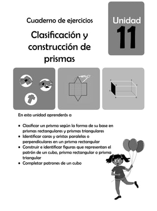 11
En esta unidad aprenderás a
• Clasificar un prisma según la forma de su base en
prismas rectangulares y prismas triangulares
• Identificar caras y aristas paralelas o
perpendiculares en un prisma rectangular
• Construir e identificar figuras que representan el
patrón de un cubo, prisma rectangular o prisma
triangular
• Completar patrones de un cubo
Clasificación y
construcción de
prismas
Cuaderno de ejercicios
 
