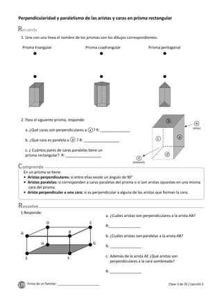 178 Firma de un familiar: ________________________ Clase 3 de 10 / Lección 1
Perpendicularidad y paralelismo de las aristas y caras en prisma rectangular
1. Une con una linea el nombre de los prismas con los dibujos correspondientes.
2. Para el siguiente prisma, responde:
a. ¿Qué caras son perpendiculares a ? R: ______________
b. ¿Qué cara es paralela a ? R: _________________
c. ¿ Cuántos pares de caras paralelas ene un
prisma rectangular? R: _________________
Prisma triangular Prisma cuadrangular Prisma pentagonal
a
a
a
b
c
d
f
e
(Adelante)
(Atrás)
En un prisma se ene:
• Aristas perpendiculares: si entre ellas existe un ángulo de 90°
• Aristas paralelas: si corresponden a caras paralelas del prisma o si son aristas opuestas en una misma
cara del prisma.
• Arista perpendicular a una cara: si es perpendicular a alguna de las aristas que forman la cara.
esuelve
A
E
H
D
B
C
G
F
1.Responde:
a. ¿Cuáles aristas son perpendiculares a la arista AB?
R:_______________
b. ¿Cuáles aristas son paralelas a la arista AB?
R: _______________
c. Además de la arista AE ¿Qué aristas son
perpendiculares a la cara sombreada?
R: _______________
 