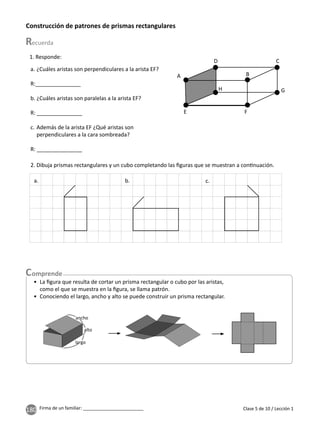 180 Firma de un familiar: ________________________ Clase 5 de 10 / Lección 1
Construcción de patrones de prismas rectangulares
1. Responde:
2. Dibuja prismas rectangulares y un cubo completando las ﬁguras que se muestran a con nuación.
a. b. c.
a. ¿Cuáles aristas son perpendiculares a la arista EF?
R:_______________
b. ¿Cuáles aristas son paralelas a la arista EF?
R: _______________
c. Además de la arista EF ¿Qué aristas son
perpendiculares a la cara sombreada?
R: _______________
• La ﬁgura que resulta de cortar un prisma rectangular o cubo por las aristas,
como el que se muestra en la ﬁgura, se llama patrón.
• Conociendo el largo, ancho y alto se puede construir un prisma rectangular.
largo
alto
ancho
A
E
H
D
B
C
G
F
H
 
