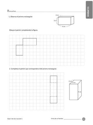 181
Unidad
11
Firma de un familiar: ________________________
Clase 5 de 10 / Lección 1
esuelve
1. Observa el prisma rectangular.
4
3
2
Dibuja el patrón completando la ﬁgura.
2. Completa el patrón que corresponde al del prisma rectangular.
2
4
2
 