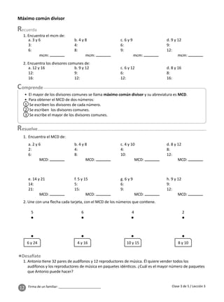 12 Firma de un familiar: ________________________
1. Encuentra el mcm de:
2. Encuentra los divisores comunes de:
esuelve
2. Une con una ﬂecha cada tarjeta, con el MCD de los números que con ene.
1. Antonio ene 32 pares de audífonos y 12 reproductores de música. Él quiere vender todos los
audífonos y los reproductores de música en paquetes idén cos. ¿Cuál es el mayor número de paquetes
que Antonio puede hacer?
Máximo común divisor
Clase 3 de 5 / Lección 3
a. 3 y 6
3:
6:
mcm:
b. 4 y 8
4:
8:
mcm:
c. 6 y 9
6:
9:
mcm:
d. 9 y 12
9:
12:
mcm:
a. 12 y 16
12:
16:
b. 9 y 12
9:
12:
c. 6 y 12
6:
12:
d. 8 y 16
8:
16:
4 2
6
5
10 y 15 8 y 10
4 y 16
6 y 24
1. Encuentra el MCD de:
a. 2 y 6
2:
6:
MCD:
b. 4 y 8
4:
8:
MCD:
c. 4 y 10
4:
10:
MCD:
d. 8 y 12
8:
12:
MCD:
e. 14 y 21
14:
21:
MCD:
f. 5 y 15
5:
15:
MCD:
g. 6 y 9
6:
9:
MCD:
h. 9 y 12
9:
12:
MCD:
• El mayor de los divisores comunes se llama máximo común divisor y su abreviatura es MCD.
• Para obtener el MCD de dos números:
Se escriben los divisores de cada número.
Se escriben los divisores comunes.
Se escribe el mayor de los divisores comunes.
1
2
3
 
