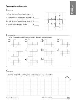 183
Unidad
11
Firma de un familiar: ________________________
Clase 7 de 10 / Lección 1
Tipos de patrones de un cubo
1. Al construir un cubo del siguiente patrón.
a. ¿Cuál vér ce se sobrepone al vér ce K? R:______
b. ¿Cuál vér ce se sobreponen al vér ce A? R:______
c. ¿Cuál lado se sobrepone al lado LK? R: ______
Existen 11 patrones diferentes para un cubo y se muestran a con nuación:
9
5
10
6
11
7
4
8
2 3
1
A
B
N
C
M
D
L K
J
H
I
G
F
E
1. Observa, comprende y construye tres patrones del cubo cuya arista es 1cm.
1 cm
1 cm
esuelve
 