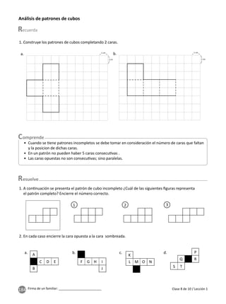 184 Firma de un familiar: ________________________ Clase 8 de 10 / Lección 1
Análisis de patrones de cubos
1 cm 1 cm
1 cm 1 cm
1. Construye los patrones de cubos completando 2 caras.
a. b.
• Cuando se ene patrones incompletos se debe tomar en consideración el número de caras que faltan
y la posicion de dichas caras.
• En un patrón no pueden haber 5 caras consecu vas .
• Las caras opuestas no son consecu vas; sino paralelas.
esuelve
1. A con nuación se presenta el patrón de cubo incompleto ¿Cuál de las siguientes ﬁguras representa
el patrón completo? Encierre el número correcto.
2. En cada caso encierre la cara opuesta a la cara sombreada.
2 3
1
a. b. c. d.
K
E
D
B
A
C H
G
F
J
I O N
M
L
S T
Q R
P
 