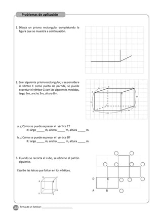 188 Firma de un familiar: ________________________
1. Dibuja un prisma rectangular completando la
ﬁgura que se muestra a con nuación.
2. En el siguiente prisma rectangular, si se considera
el vér ce E como punto de par da, se puede
expresar el vér ce G con las siguientes medidas,
largo 6m, ancho 3m, altura 0m.
3. Cuando se recorta el cubo, se ob ene el patrón
siguiente.
Escribe las letras que faltan en los vér ces.
A B
C
D
E F
G
H
a. ¿ Cómo se puede expresar el vér ce C?
R: largo _____ m, ancho _____ m, altura _____ m.
b. ¿ Cómo se puede expresar el vér ce D?
R: largo _____ m, ancho _____ m, altura _____ m.
6m
3m
4m
4m
A
B
C
F
G
H
E
D
3m
D
A B
C
Problemas de aplicación
 