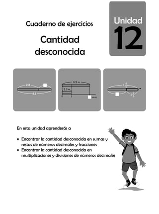 12
En esta unidad aprenderás a
• Encontrar la cantidad desconocida en sumas y
restas de números decimales y fracciones
• Encontrar la cantidad desconocida en
multiplicaciones y divisiones de números decimales
Cantidad
desconocida
4.5
2.8
6.9
0 1 veces
2.3
3
4
5
1
2
5
Cuaderno de ejercicios
 