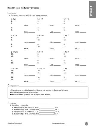 Unidad
1
Firma de un familiar: ________________________
13
esuelve
1. Encuentra el mcm y MCD de cada par de números.
1. Completa y responde:
a. 5 es divisor de 30. Entonces 30 es _________________ de 5
b. 32 es múl plo de 8. Entonces 8 es _________________ de 32
c. 7 es divisor de 21. Entonces 21 es __________________ de 7
d. 36 es múl plo de 3. Entonces 3 es ________________ de 36
Relación entre múl plos y divisores
Clase 4 de 5 / Lección 3
a. 2 y 3
2:
3:
mcm:
2:
3:
MCD:
b. 3 y 4
3:
4:
mcm:
3:
4:
MCD:
c. 4 y 6
4:
6:
mcm:
4:
6:
MCD:
d. 4 y 8
4:
8:
mcm:
4:
8:
MCD:
e. 6 y 10
6:
10:
mcm:
6:
10:
MCD:
f. 8 y 12
8:
12:
mcm:
8:
12:
MCD:
g. 10 y 12
10:
12:
mcm:
10:
12:
MCD:
h. 6 y 9
6:
9:
mcm:
6:
9:
MCD:
i. 8 y 16
8:
16:
mcm:
8:
16:
MCD:
j. 24 y 32
24:
32:
mcm:
24:
32:
MCD:
k. 10 y 15
10:
15:
mcm:
10:
15:
MCD:
l. 9 y 12
9:
12:
mcm:
9:
12:
MCD:
• Si un número es múl plo de otro número, ese número es divisor del primero.
• Un número es múl plo de sí mismo.
• Existen números que solo son múl plos de sí mismos.
 