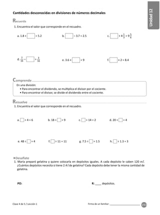 193
Unidad
12
Firma de un familiar: ________________________
Clase 4 de 5 / Lección 1
PO: R: ____ depósitos.
1. Encuentra el valor que corresponde en el recuadro.
Can dades desconocidas en divisiones de números decimales
a. 1.8 + = 5.2 b. – 3.7 = 2.5
d.
7
16
– =
3
16 e. 3.6 × = 9 f. × 2 = 8.4
esuelve
1. Encuentra el valor que corresponde en el recuadro.
1. María preparó gelatina y quiere colocarla en depósitos iguales. A cada depósito le caben 120 .
¿Cuántos depósitos necesita si tiene 2.4 de gelatina? Cada depósito debe tener la misma cantidad de
gelatina.
• Para encontrar el dividendo, se mul plica el divisor por el cociente.
• Para encontrar el divisor, se divide el dividendo entre el cociente.
En una división:
a. ÷ 4 = 6 b. 18 ÷ = 9 c. ÷ 14 = 2 d. 20 ÷ = 4
e. 48 ÷ = 4 f. ÷ 11 = 11 g. 7.5 ÷ = 1.5 h. ÷ 1.3 = 3
c. + 4
1
3
= 9
5
6
 