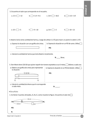 195
Unidad
12
Firma de un familiar: ________________________
Clase 5 de 5 / Lección 1
4. Beatriz tenía cierta can dad de harina, y luego de u lizar 2.2 para hacer un postre le sobró 1.3 .
3. Encuentra el valor que corresponde en el recuadro.
5. Don Mario ene $10.50 que quiere repar r de manera equita va a sus 6 nietos, dólares a cada uno.
1. Se enen 3 puntos alineados, A, B y C, como muestra la ﬁgura. Encuentra el valor de .
e. 25 ÷ = 5 f. ÷ 9 = 10 g. 2.8 ÷ = 2 h. ÷ 10 = 12
a. 2.5 × = 12 b. × 1.4 = 9.1 c. 2.8 × = 18.2 d. × 2.6 = 3.9
a. Expresa la situación con una gráﬁca de cintas.
a. Elabora una gráﬁca de cintas para representar
la situación.
A
B
C
10
3.8
PO:
R:
b. Expresa la situación en un PO de suma. U liza .
c. Calcula la can dad de harina que tenía Beatriz inicialmente.
b. Expresa la situación en un PO de división. U liza .
c. Calcula la can dad de dinero que le corresponde
a cada nieto.
PO:
PO:
R: ____ libras.
R: _____.
$ 10.50
6
0
 