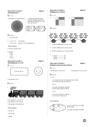 199
1. Completa en los espacios vacios.
8
7
4
9
2
27
54
36
1
9 ×
4
3
72
63
36
9
81
18
1. 8, 12, 18, 22, 48.
2. a. 34 ÷ 2 = 17 Sí es divisible
b. 37 ÷ 2 = 18 Residuo 1, 37 no es divisible por 2.
2. Ejemplos:
a. 10
b. 102
c. 60
d. 2,412
1. 120, 122, 124, 126 y 128.
1.
14, 26, 30, 36, 162.
7
19 15
45 21
125
1.
Por 3 Por 5 Por 10
3, 12, 30, 15,
45, 60, 9.
5, 10, 25, 30, 15,
45, 60, 80, 35, 40.
10, 30, 60, 80, 40.
Divisibilidad
× 8 9
3 24 27
7 56 63
× 2 9 6
3 6 27 18
4 8 36 24
7 14 63 42
a. b.
1.
1.
2. Escribe 5 múl plos de 8: 8, 16, 24, 32, 40.
3. Escribe 5 múl plos de 9: 9, 18, 27, 36, 45.
4. Escribe 5 múl plos de 12: 12, 24, 36, 48, 60.
5.
R: 3 Rosas ------------------ 36
4 Rosas ------------------ 48
5 Rosas ------------------ 60
1. Por ejemplo: 4, 8, 12, 20, 24. 2. Por ejemplo: 11, 22, 33, 44, 55.
esuelve
esuelve
esuelve
2. Clasiﬁca los siguientes valores
en pares e impares y ubícalos en el
lápiz que le corresponde: 3, 6, 12, 5,
8, 11, 76, 23, 9, 16.
P
a
r
I
m
p
a
r
6, 12,
76, 16.
3, 5, 11,
9, 23.
2. Por ejemplo: 2, 4, 6
28
49
14
7
21
35
A
Múl plos
de 5
24
36
12
30
18
42
B
Múl plos
de 2
10
30
5
15
55
25
C
Múl plos
de 7
12
2
24
14
30
28
D
Múl plos
de 6
2. Por ejemplo: 3, 12, 30, 15, 45.
3. Por ejemplo: 5, 10, 25, 30, 15.
4. Por ejemplo: 10, 30, 60, 80, 40.
1. 30, 45, 60.
2. 30, 60, 120.
3. R: 990
1. a. 3 y 5.
3: 3, 6, 9, 15 , 18, 12, 21, 24, 27, 30 , 33, 36, 39, 42, 45 .
5: 5, 10, 15 , 20, 25, 30 , 35, 40, 45 , 50.
b. 4 y 6.
4: 4, 8, 12 , 16, 20, 24 ,28, 32, 36 ,40.
6: 6, 12 , 18, 24 , 30, 36 , 42, 48, 54.
c. 2 y 3.
2: 2, 4, 6 , 8, 10, 12 , 14, 16, 18 , 20.
3: 3, 6 , 9, 12 , 15, 18 , 21, 24.
esuelve
5
15
30
10
3
45
12
20
9
3: 3, 6, 9, 12, 15, 18, 21, 24, 27, 30 ,
36, 39, 42, 45 .
5: 5, 10, 15 , 20, 25, 30 , 35, 40, 45 .
Clase 3 de 4 / Lección 1 Página 4
Divisibilidad por 2
Clase 4 de 4 / Lección 1 Página 5
Divisibilidad por 3, 5 y 10
Clase 1 de 4 / Lección 2 Página 6
Múl plos de un número
Clase 2 de 4 / Lección 2 Página 7
Múl plos comunes de dos números
 