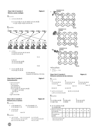 200
1. a. 6: 6, 12, 18, 24, 30.
b. 2: 2, 4, 6, 8, 10 , 12, 14, 16, 18, 20 , 22, 24, 26, 28, 30 .
5: 5, 10 , 15, 20 , 25, 30 , 35, 40, 45, 50.
2. a. 4 y 6
4: 4, 8, 12 , 16, 20, 24, 28, 32, 36, 40.
6: 6, 12 , 18, 24, 30, 36.
R: 12
b. 10 y 12
10: 10, 20, 30, 40, 50, 60 .
12: 12, 24, 36, 48, 60 .
R: 60
3. 6: 6, 12, 18, 24 , 30, 36.
8: 8, 16, 24 , 32, 40, 48.
R: 24 de cada una.
4 paquetes de diademas y 3 de colas.
1. a. 1, 2, 4 y 8 b. 1, 2, 3, 4, 6 y 12 c. 1, 3, 5 y 15
d. 1, 2, 4, 8 y 16 e. 1, 3, 7 y 21 f. 1, 2, 3, 4, 6, 8, 12 y 24
g. 1, 2, 3, 5, 6, 10, 15 y 30 h. 1, 5, 7 y 35
esuelve
esuelve
1.
mcm de
2 y 3.
mcm de
3 y 4.
mcm de
2 y 5.
mcm de
6 y 10.
mcm de
9 y 12.
mcm de
4 y 8.
mcm de
6 y 8.
24
10 12 6 36 8 30
a. 0, 2, 4, 6, 8, 10
b. 1, 3, 5, 7, 9
c. Por ejemplo 9
d. 8, 16, 24, 32, 40
e. 6: 6, 12, 18 , 24 , 30, 36, 42, 48, 54
9: 9, 18, 27 , 36, 45, 54
Son 18 y 54
f. 18
g. R: a los 12 días
1.
2.
1. a. Por ejemplo: 8, 4. 2. a. Por ejemplo: 2, 4.
b. Por ejemplo: 5, 10. b. Por ejemplo: 6, 12.
3. a. 8: 8, 16, 24
b. 12: 12, 24
mcm: 24
Clase 3 de 4 / Lección 2 Página 8
Mínimo común múl plo
Clase 4 de 4 / Lección 2 Página 9
Autoevaluación
Clase 1 de 5 / Lección 3 Página 10
Divisores de un número
2.
1 2 40 12
8 4 5 10
3 6 7 20
ENTRADA
DIVISORES DE 20
SALIDA
1
1 2
4
4 5 10
20
18 4 5 10
9 6 8 32
12 3 2 1
ENTRADA
DIVISORES DE 18
SALIDA
18
18
9
9 6
1
3
3 2 1
1 2 4 22
6 12 8 16
18 9 5 32
ENTRADA
DIVISORES DE 32
SALIDA
1
1 2 4
8
8 16
32
3
12 ?
0 2
1. R: 6
a.
2: 2, 4, 6, 8, 10, 12
3: 3, 6, 9, 12
mcm: 6
b.
3: 3, 6, 9, 12, 15, 16
4: 4, 8, 12, 16
mcm: 12
c.
4: 4, 8, 12, 16, 20, 24
6: 6, 12, 18, 24
mcm: 12
a. 12: 1, 2, 3, 4, 6 y 12 b. 18: 1, 2, 3, 6, 9 y 18
c. 24: 1, 2, 3, 4, 6, 8, 12 y 24
d. mcm: 8 e. mcm: 30
1.
2.
esuelve
1.
a.
6: 6, 12, 18, 24, 30, 36
9: 9, 18, 27, 36
b.
8: 8, 16, 24, 32
16: 16, 32
c.
18: 18, 36, 54, 72
24: 24, 48, 72
10: 10, 20, 30, 40, 50, 60
15: 15, 30, 45, 60
d.
Número de ﬂores
en cada ﬁla.
1 2 3 4 6 8 12 16
Si puede o no
puede.
x x x
2.
12: 1 , 2 , 3, 4 , 6, 12.
16: 1 , 2 , 4 , 8, 16.
Clase 2 de 5 / Lección 3 Página 11
Divisores comúnes de dos números
 
