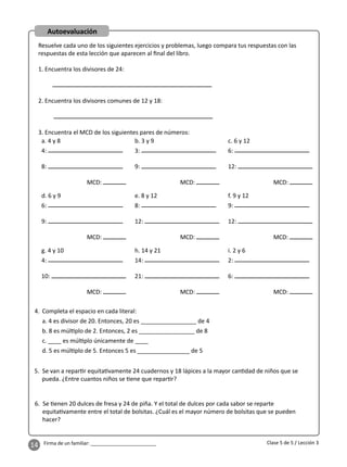 14 Firma de un familiar: ________________________
Autoevaluación
Resuelve cada uno de los siguientes ejercicios y problemas, luego compara tus respuestas con las
respuestas de esta lección que aparecen al ﬁnal del libro.
1. Encuentra los divisores de 24:
2. Encuentra los divisores comunes de 12 y 18:
3. Encuentra el MCD de los siguientes pares de números:
5. Se van a repar r equita vamente 24 cuadernos y 18 lápices a la mayor can dad de niños que se
pueda. ¿Entre cuantos niños se ene que repar r?
6. Se enen 20 dulces de fresa y 24 de piña. Y el total de dulces por cada sabor se reparte
equita vamente entre el total de bolsitas. ¿Cuál es el mayor número de bolsitas que se pueden
hacer?
a. 4 y 8
4:
8:
MCD:
b. 3 y 9
3:
9:
MCD:
c. 6 y 12
6:
12:
MCD:
d. 6 y 9
6:
9:
MCD:
e. 8 y 12
8:
12:
MCD:
f. 9 y 12
9:
12:
MCD:
g. 4 y 10
4:
10:
MCD:
h. 14 y 21
14:
21:
MCD:
i. 2 y 6
2:
6:
MCD:
4. Completa el espacio en cada literal:
a. 4 es divisor de 20. Entonces, 20 es _________________ de 4
b. 8 es múl plo de 2. Entonces, 2 es _________________ de 8
c. ____ es múl plo únicamente de ____
d. 5 es múl plo de 5. Entonces 5 es ________________ de 5
Clase 5 de 5 / Lección 3
 