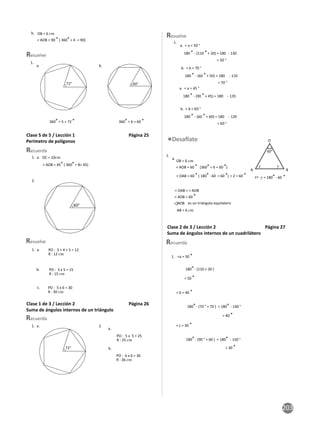 203
b.
< AOB = 90 ° ( 360° ÷ 4
OB = 6 cm
= 90)
1.
a. b.
Resuelve
360° ÷ 5 = 72 ° 360° ÷ 6 = 60 °
Clase 5 de 5 / Lección 1 Página 25
Perímetro de polígonos
2.
1. a.
Recuerda
OC = 10cm
< AOB = 45° ( 360° ÷ 8= 45)
1. a.
b.
c.
Resuelve
R : 12 cm
R : 15 cm
R : 30 cm
PO : 3 + 4 + 5 = 12
PO : 3 x 5 = 15
PO : 5 x 6 = 30
Clase 1 de 3 / Lección 2 Página 26
Suma de ángulos internos de un triángulo
1. a. 2.
Recuerda
a.
b.
R : 25 cm
R : 36 cm
PO : 6 x 6 = 36
PO : 5 x 5 = 25
Resuelve
180 ° - (60 ° + 50) = 180
180 ° - (60 ° + 60) = 180
180 ° - (110 ° + 20) = 180
180 ° - (90 ° + 45) = 180
1.
a. < a = 50 °
a. < a = 45 °
b. < b = 70 °
b. < b = 60 °
= 50 °
= 70 °
= 60 °
- 130
- 135
- 110
- 120
< AOB = 60 °
AOB
60 °) ÷ 2 = 60
< AOB = 60 ° (360°÷ 6 =
< OAB = 60 ° ( 180°- 60 =
60 °)
° °
O
A B
x y
x+ y = 180°- 60
60°
OB = 6 cm
AB = 6 cm
< OAB = < AOB
1.
a.
es un triángulo equilatero
Clase 2 de 3 / Lección 2 Página 27
Suma de ángulos internos de un cuadrilátero
< b = 40 °
< c = 30 °
180°- (110 + 20 )
180° - (70 ° + 70 ) = 180°
180° - (90 ° + 60 ) = 180°
1. <a = 50 °
- 140 °
- 150 °
= 50 °
= 40 °
= 30 °
Recuerda
 