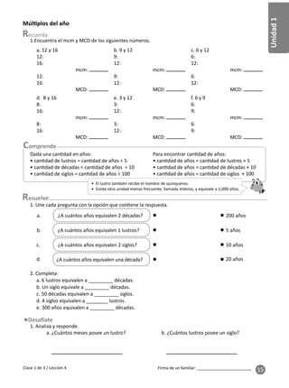 Unidad
1
Firma de un familiar: ________________________
15
1.Encuentra el mcm y MCD de los siguientes números.
• El lustro también recibe el nombre de quinquenio.
• Existe otra unidad menos frecuente, llamada milenio, y equivale a 1,000 años.
esuelve
1. Une cada pregunta con la opción que con ene la respuesta.
2. Completa:
a. 6 lustros equivalen a _________ décadas.
b. Un siglo equivale a _________ décadas.
c. 50 décadas equivalen a _________ siglos.
d. 4 siglos equivalen a ________ lustros.
e. 300 años equivalen a _________ décadas.
1. Analiza y responde.
a. ¿Cuántos meses posee un lustro? b. ¿Cuántos lustros posee un siglo?
Múl plos del año
¿A cuántos años equivalen 2 décadas? 200 años
a.
¿A cuántos años equivalen 1 lustros?
b. 5 años
¿A cuántos años equivalen 2 siglos?
c. 10 años
¿A cuántos años equivalen una década?
d. 20 años
Clase 1 de 3 / Lección 4
a. 12 y 16
12:
16:
mcm:
12:
16:
MCD:
b. 9 y 12
9:
12:
mcm:
9:
12:
MCD:
c. 6 y 12
6:
12:
mcm:
6:
12:
MCD:
d. 8 y 16
8:
16:
mcm:
8:
16:
MCD:
e. 3 y 12
3:
12:
mcm:
3:
12:
MCD:
f. 6 y 9
6:
9:
mcm:
6:
9:
MCD:
Dada una can dad en años:
• can dad de lustros = can dad de años ÷ 5
• can dad de décadas = can dad de años ÷ 10
• can dad de siglos = can dad de años ÷ 100
Para encontrar can dad de años:
• can dad de años = can dad de lustros × 5
• can dad de años = can dad de décadas × 10
• can dad de años = can dad de siglos × 100
 