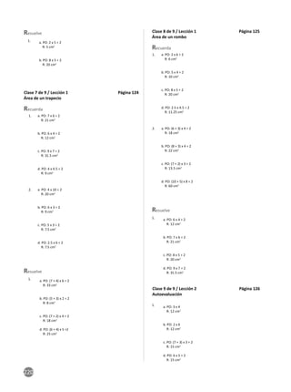 220
Resuelve
1. a. PO: 2 x 5 ÷ 2
R: 5 cm2
b. PO: 8 x 5 ÷ 2
R: 20 cm2
Clase 7 de 9 / Lección 1 Página 124
Área de un trapecio
Recuerda
a. PO: 7 x 6 ÷ 2
R: 21 cm2
b. PO: 6 x 4 ÷ 2
R: 12 cm2
c. PO: 9 x 7 ÷ 2
R: 31.5 cm2
d. PO: 4 x 4.5 ÷ 2
R: 9 cm2
1.
a. PO: 4 x 10 ÷ 2
R: 20 cm2
b. PO: 6 x 3 ÷ 2
R: 9 cm2
c. PO: 5 x 3 ÷ 2
R: 7.5 cm2
d. PO: 2.5 x 6 ÷ 2
R: 7.5 cm2
2.
Resuelve
1. a. PO: (7 + 4) x 6 ÷ 2
R: 33 cm2
b. PO: (5 + 3) x 2 ÷ 2
R: 8 cm2
c. PO: (7 + 2) x 4 ÷ 2
R: 18 cm2
d. PO: (6 + 4) x 5 ÷2
R: 25 cm2
Clase 8 de 9 / Lección 1 Página 125
Área de un rombo
Recuerda
a. PO: 2 x 6 ÷ 2
R: 6 cm2
b. PO: 5 x 4 ÷ 2
R: 10 cm2
c. PO: 8 x 5 ÷ 2
R: 20 cm2
d. PO: 2.5 x 4.5 ÷ 2
R: 11.25 cm2
1.
a. PO: (6 + 3) x 4 ÷ 2
R: 18 cm2
b. PO: (8 + 3) x 4 ÷ 2
R: 22 cm2
c. PO: (7 + 2) x 3 ÷ 2
R: 13.5 cm2
d. PO: (10 + 5) x 8 ÷ 2
R: 60 cm2
2.
Resuelve
1. a. PO: 6 x 4 ÷ 2
R: 12 cm2
b. PO: 7 x 6 ÷ 2
R: 21 cm2
c. PO: 8 x 5 ÷ 2
R: 20 cm2
d. PO: 9 x 7 ÷ 2
R: 31.5 cm2
Clase 9 de 9 / Lección 2 Página 126
Autoevaluación
1. a. PO: 3 x 4
R: 12 cm2
b. PO: 2 x 6
R: 12 cm2
c. PO: (7 + 3) x 3 ÷ 2
R: 15 cm2
d. PO: 6 x 5 ÷ 2
R: 15 cm2
 