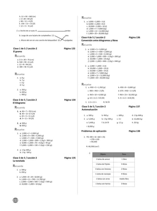 222
h. 12 × 30 = 360 (in)
i. 3 × 28 = 84 (ft)
j. 48 ÷ 12 = 4 (ft)
k. 156 ÷ 12 = 13 (ft)
l. 12 ÷ 3 = 4 (yd)
2. a. Ancho de un aula: 8 yardas
b. Largo de una tarjeta de cumpleaños: 2.5 pies
c. Altura del aro en una cancha de básquetbol: 10 pulgadas
Clase 1 de 5 / Lección 2 Página 133
El gramo
Resuelve
a. 2.5 × 30 = 75 (cm)
b. 540 ÷ 90 = 6 (yd)
c. 12 × 8 = 96 (in)
d. 180 ÷ 36 =5 (yd)
1. a. 8 g
b. 7 g
c. 3 g
d. 5 g
2. a. 350 g
b. 650 g
c. 900 g
Recuerda
Clase 2 de 5 / Lección 2 Página 134
El kilogramo
Resuelve
1. a. 36 × 7 = 252 (cm)
b. 30 ÷ 12 =2.5 (ft)
c. 33 ÷ 3 = 11 (yd)
d. 3 × 11 = 33 (ft)
2. a. 500 g
b. 650 g
1. a. 1,000 × 2 = 2,000 (g)
b. 1,000 × 4 + 300 = 4,300 (g)
c. 1,000 × 7 + 500 = 7,500 (g)
d. 1,000 ÷ 1,000 + 300 = 1 (kg) + 300 (g)
e. 4,000 ÷ 1,000 + 70 = 4 (kg) + 70 (g)
f. 5,000 ÷ 1,000 + 130 = 5 (kg) + 130 (g)
2. a. 1 kg 200 g
b. 1 kg 500 g
Recuerda
Clase 3 de 5 / Lección 2 Página 135
La tonelada
Resuelve
1. a. 500 g
b. 650 g
2. a. 1,000 × 8 + 20 = 8,020 (g)
b. 1,000 × 11 + 700 = 11,700 (g)
c. 2,000 ÷ 1,000 + 500 = 2 (kg) + 500 (g)
d. 10,000 ÷ 1,000 = 10 (kg)
1. a. 3,000 ÷ 1,000 = 3 (t)
b. 8,000 ÷ 1,000 = 8 (t)
c. 10,000 ÷ 1,000 = 10 (t)
d. 1,000 × 7 = 7,000 (kg)
e. 1,000 × 12 = 12,000 (kg)
f. 1,000 × 20 = 20,000 (kg)
Recuerda
Clase 4 de 5 / Lección 2 Página 136
Conversión entre kilogramos y libras
Recuerda
1. a. 1,000 × 3 = 3,000 (g)
b. 1,000 × 2 + 600 = 2,600 (g)
c. 1,000 × 5 + 530 = 5,530 (g)
d. 1,000 ÷ 1,000 + 200 = 1 (kg) + 200 (g)
e. 10,000 ÷ 1,000 = 10 (kg)
f. 2,000 ÷ 1,000 + 448 = 2 (kg) + 448 (g)
2. a. 2,000 ÷ 1,000 = 2 (t)
b. 10,000 ÷ 1,000 = 10 (t)
c. 14,000 ÷ 1,000 = 14 (t)
d. 1,000 × 7 = 7,000 (kg)
e. 1,000 × 12 = 12,000 (kg)
f. 1,000 × 20 = 20,000 (kg)
1. a. 450 × 3 = 1,350 (g)
1. 2.2 × 2.3 = R: 50 lb
c. 900 ÷ 450 = 2 (lb)
h. 9 × 2.2 = 19.8 (lb)
g. 4.5 × 2.2 = 9.9 (lb)
f. 450 × 23 = 10,350 (g)
e. 450 × 10 = 4,500 (g)
d. 675 ÷ 450 = 1.5 (lb)
b. 450 × 8 = 3,600 (g)
Resuelve
Clase 5 de 5 / Lección 2 Página 137
Autoevaluación
1. a. 500 g
2. a. 5,030 g
b. 450 g c. 600 g
b. 1 kg 500 g
e. 5,400 g f. 6.14 lb g. 1.5 g h. 20 kg
i. 8,000 g
d. 1 kg 600 g
c. 5 t d. 15,000 kg
Problemas de aplicación Página 138
1. PO: (90 × 3) × (60 × 25)
= 270 × 150
= 40,500
R: 40,500 (cm2
)
Objeto Peso
1 bolsa de azúcar 1 libra
1 bolsa de frijoles 5 libras
1 bolsa con limones 2 libras
1 cesta de naranjas 4 libras
1 bolsa con arroz media libra
1 bolsa con harina 3 libras
2.
 